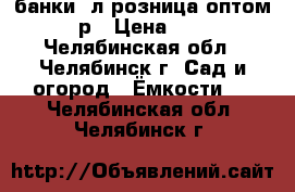 банки 1л розница оптом 15р › Цена ­ 15 - Челябинская обл., Челябинск г. Сад и огород » Ёмкости   . Челябинская обл.,Челябинск г.